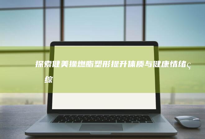 探索健美操：燃脂塑形、提升体质与健康情绪的综合作用